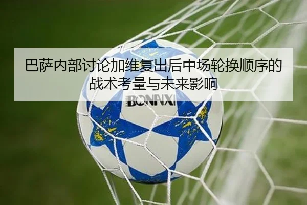 巴萨内部讨论加维复出后中场轮换顺序的战术考量与未来影响