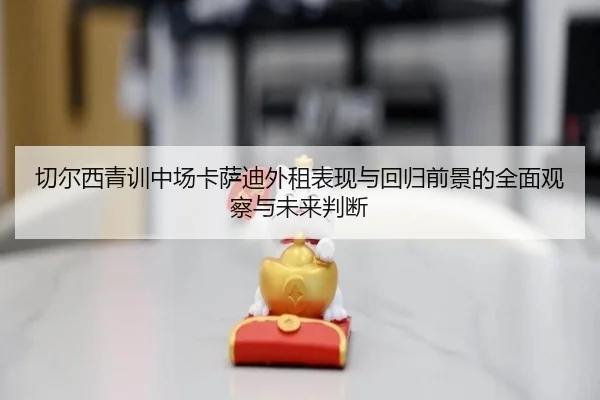 切尔西青训中场卡萨迪外租表现与回归前景的全面观察与未来判断