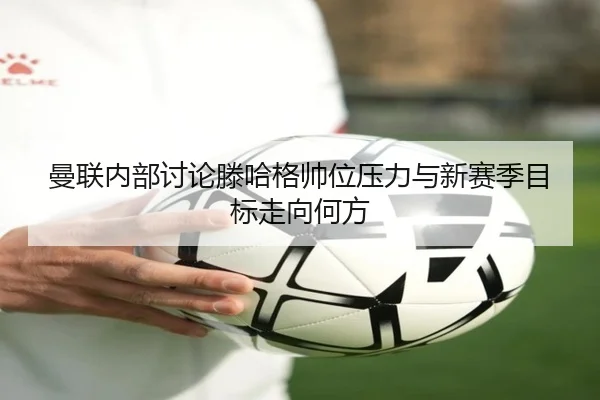 曼联内部讨论滕哈格帅位压力与新赛季目标走向何方