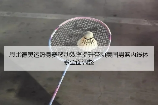 恩比德奥运热身赛移动效率提升带动美国男篮内线体系全面调整