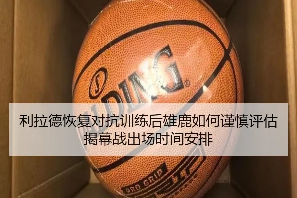 利拉德恢复对抗训练后雄鹿如何谨慎评估揭幕战出场时间安排