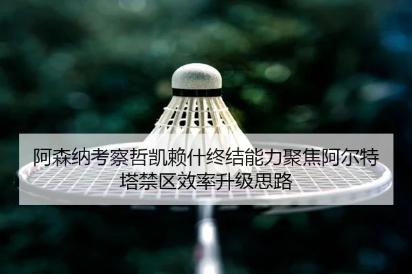 阿森纳考察哲凯赖什终结能力聚焦阿尔特塔禁区效率升级思路